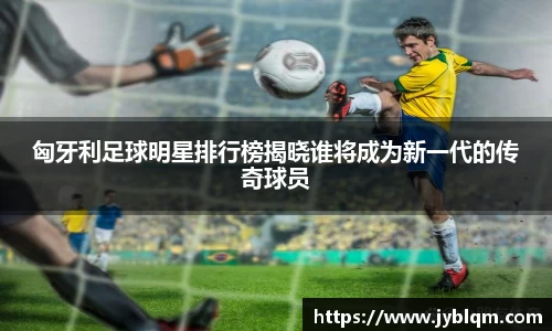 匈牙利足球明星排行榜揭晓谁将成为新一代的传奇球员