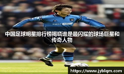 中国足球明星排行榜揭晓谁是最闪耀的球场巨星和传奇人物